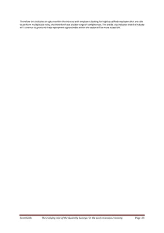 Scott Gibb The evolving role of the Quantity Surveyor in the post recession economy Page 23
Therefore this indicatesanupturnwithin the industrywith employers looking for highlyqualifiedemployees that are able
to perform multiplejob roles, andtherefore have a wider range ofcompetences. The article also indicates that the industry
will continue to growandthat employment opportunities within the sector will be more accessible.
 