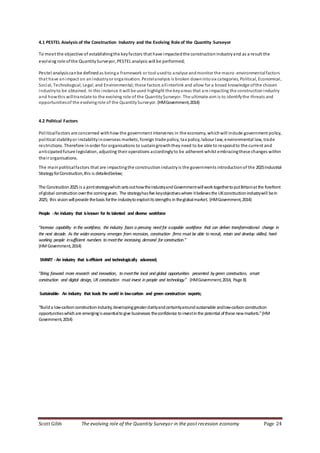 Scott Gibb The evolving role of the Quantity Surveyor in the post recession economy Page 24
4.1 PESTEL Analysis of the Construction Industry and the Evolving Role of the Quantity Surveyor
To meet the objective of establishingthe keyfactors that have impactedthe constructionindustryand as a result the
evolving role ofthe QuantitySurveyor, PESTEL analysis will be performed;
Pestel analysiscanbe defined as beinga framework or tool usedto analyse andmonitor the macro-environmentalfactors
that have animpact on an industryor organisation. Pestelanalysis is broken downintosix categories, Political, Economical,
Social, Technological, Legal, and Environmental; these factors allinterlink and allow for a broad knowledge ofthe chosen
industryto be obtained. In this instance it will be used highlight the keyareas that are impacting the constructionindustry
and howthis willtranslate to the evolving role of the QuantitySurveyor. The ultimate aim is to identifythe threats and
opportunitiesof the evolvingrole of the QuantitySurveyor. (HMGovernment,2014)
4.2 Political Factors
Politicalfactors are concerned withhow the government intervenes in the economy, whichwill include government policy,
political stabilityor instabilityinoverseas markets, foreign trade policy, tax policy, labour law, environmental law, trade
restrictions. Therefore inorder for organisations to sustaingrowththey need to be able to respondto the current and
anticipatedfuture legislation, adjusting their operations accordinglyto be adherent whilst embracingthese changes within
their organisations.
The mainpoliticalfactors that are impactingthe constructionindustry is the governments introductionof the 2025Industrial
StrategyforConstruction,this is detailedbelow;
The Construction2025 is a jointstrategywhichsetsouthowtheindustryandGovernmentwillworktogethertoputBritainatthe forefront
ofglobal constructionoverthe comingyears. The strategyhasfive keyobjectiveswhere itbelievesthe UKconstructionindustrywill bein
2025; this visionwillprovide thebasis forthe industrytoexploititsstrengths intheglobalmarket. (HMGovernment,2014)
People -An industry that isknown for its talented and diverse workforce
“Increase capability in the workforce, the industry faces a pressing need for acapable workforce that can deliver transformational change in
the next decade. As the wider economy emerges from recession, construction firms must be able to recruit, retain and develop skilled, hard-
working people insufficient numbers to meetthe increasing demand for construction.”
(HMGovernment,2014)
SMART -An industry that isefficient and technologically advanced;
“Bring forward more research and innovation, to meetthe local and global opportunities presented bygreen construction, smart
construction and digital design, UKconstruction must invest in people and technology.” (HMGovernment,2014, Page 8)
Sustainable- An industry that leads the world in low-carbon and green construction exports;
“Builda low-carbonconstructionindustry,developinggreaterclarityandcertaintyaroundsustainable andlow-carbonconstruction
opportunitieswhichare emergingisessentialtogive businesses theconfidence toinvestinthe potential ofthese newmarkets.”(HM
Government,2014)
 