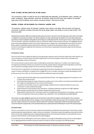 Scott Gibb The evolving role of the Quantity Surveyor in the post recession economy Page 25
Growth- Anindustry that drives growth across the entire economy
“Our commitments to enable us to realise the vision are to, Identify global trade opportunities for UKprofessional services, contracting and
product manufacturing, develop partnerships and promote UKconstruction through the GREAT brand. Create conditions for construction
supply chains to thrive byaddressing access to finance and payment practices.” (HMGovernment,2014)
Leadership- Anindustry with clear leadership from aConstruction Leadership Council
“The Construction Leadership Council, the Construction Leadership Council will focus on the delivery ofthe joint industry and Government
commitments. It willoversee the delivery of the Action Plan and the strategic priorities that willallow us to meet our vision for 2025.” (HM
Government,2014)
Alongsidethe Construction2025policyintroducedbythe governmentthere is alsoreformsthe planningsystem,whichwillensure funding
is availableforkeyinfrastructure projects.This willalsosupportthe housingmarketthroughkeyinitiatives suchasthe Help-to-BuyEquity
LoanScheme andtheFundingforLendingScheme.Thesestepsare a continuationfromthe coalitiongovernments implementation of
“Plan for Growth”, whichwas introducedin2011 to combat the affects ofthe economic recession. This highlights that the
government acknowledgesthat the constructionindustryplays anintegral role inrevitalising the UKeconomy, this factor
bodes wellfor employment opportunitieswith the industry, inparticular the QuantitySurveyor as theywill be at the
forefront ofachieving the objectives that have been set, these factors impacting the QuantitySurveyor will be discussed
further inthe report.
4.3 Economic Factors
Economic factors have a significant impact onhoworganisationoperate andthe areasthat impact their profit margins, the
most synonymous economic factors that affect organisations are economic growth, interest rates, exchange rates,
inflation, disposable income of consumers
The most prominent economic factors that are affecting the construction industryare inrelation to the Governments
management of demand, withthe use ofinterest rate control, taxationpolicies and government expenditure, with these
areas essential to providing a platform for the construction industryto stimulate growth.
The Government’s expenditure is focusing upon supportinginfrastructure development andit hasbeen detailedbelow the
range of measuresidentifiedin the government’s Budget 2013, whichincludes increasingits capital spending plans by£3
billionper annumfrom 2015-16. This willmean £18 billionadditional investment by2020;
 Supporting the £9.4 billionHighLevel output Specification(HLoS) – the largest programme of investment in the
railways since Victorian times;
 Providing Uk Guarantees for major infrastructure projects such as the northern Line extensionto Battersea which
will support the redevelopment ofanareaof central London;
 Investment of £5.5 billion as part of a capital package unveiledat AutumnStatement 2012 to boost crucial
investment inroads, schools andhousing;
 progressedwork onthe top40 priorityinvestments, includingcompleting a programme ofeight Highways
Agencyprojects and the King’s Cross Stationimprovements later thisyear;
 Supportedthe £14 billionCross rail project, whichhas completedover 10 kilometres of tunnelling, as part of one
of the most significant infrastructure projects ever undertaken in the UK;(HMGovernment,2012, Page 30)
These factors once againhighlightthe government’s commitmenttoinvestwithinthe industryinorderforgrowthinthe construction
industrytobe stimulated,the government’s strategies,interms ofexpenditure,willalsobefocuseduponinthe socialfactors sectionasthe
twoareas interline.Howevertosummarisethe investmentwithinthe construction industrybodeswellforthe QuantitySurveyorwith
increasedemploymentopportunities,asthe QuantitySurveyorplays a pivotalparttowards deliveringthe successofthe plannedprojects.
4.4 Social Factors
Social or culturalfactors are the areasthat involve the sharedbelief andattitudes ofthe population. These factors include
populationgrowth, age distribution, health, andcareer orientation. These factors playa keysignificance towards the direct
of the construction, establishing social understanding will allow for the constructionindustryto invest withinthe correct
projects that will fulfilthe social demand withthe United Kingdom.
The keyfactors that are affectingthe constructionindustryor a shortage of affordablehousing, also the United Kingdom
has an ageingpopulationtherefore provisions needto be made for relevant housing for the older generation.
 