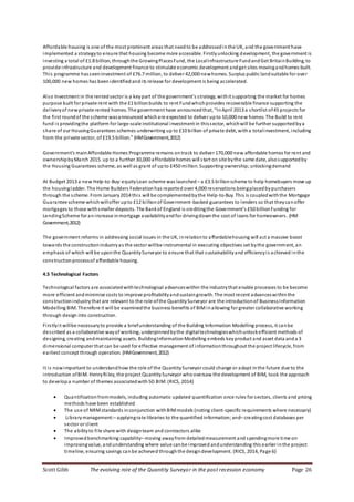 Scott Gibb The evolving role of the Quantity Surveyor in the post recession economy Page 26
Affordable housing is one of the most prominent areas that needto be addressedinthe UK, and the government have
implemented a strategyto ensure that housing become more accessible. Firstlyunlocking development, the government is
investing a total of £1.8 billion, throughthe GrowingPlacesFund, the LocalInfrastructure FundandGet BritainBuilding, to
provide infrastructure and development finance to stimulate economic development andget sites movingandhomes built.
This programme hasseeninvestment of £76.7 million, to deliver 42,000 newhomes. Surplus public landsuitable for over
100,000 new homes has beenidentifiedandits release for development is being accelerated.
Also Investment in the rentedsector is a keypart of the government’s strategy, withit supporting the market for homes
purpose built for private rent with the £1 billionbuilds to rent Fundwhichprovides recoverable finance supporting the
deliveryof newprivate rented homes. The government have announcedthat, “InApril 2013 a shortlist of45 projects for
the first roundof the scheme wasannounced whichare expected to deliver upto 10,000 new homes. The Build to rent
fund is providingthe platform for large-scale institutional investment in thissector, whichwill be further supportedbya
share of our HousingGuarantees schemes underwriting up to £10 billion of private debt, witha totalinvestment, including
from the private sector, of £19.5 billion.” (HMGovernment,2012)
Government’s mainAffordable Homes Programme remains ontrack to deliver 170,000 new affordable homes for rent and
ownershipbyMarch 2015. up to a further 30,000 affordable homes will start on site bythe same date, alsosupportedby
the Housing Guarantees scheme, as well as grant of upto £450 million. Supportingownership;unlockingdemand
At Budget 2013 a new Help-to-Buy:equityLoan scheme was launched – a £3.5 billionscheme to help homebuyers move up
the housingladder. The Home Builders Federationhas reported over 4,000 reservations beingplacedbypurchasers
through the scheme. From January2014 this will be complementedbythe Help-to-Buy. This is coupledwiththe Mortgage
Guarantee scheme whichwilloffer upto £12 billionof Government-backed guarantees to lenders so that theycanoffer
mortgages to those withsmaller deposits. The Bankof England is creditingthe Government’s £50 billionFunding for
LendingScheme for anincrease inmortgage availabilityandfor drivingdownthe cost of loans for homeowners. (HM
Government,2012)
The government reforms in addressing social issues in the UK, inrelationto affordablehousing will act a massive boost
towards the constructionindustryas the sector willbe instrumental in executing objectives set bythe government, an
emphasis of which will be uponthe QuantitySurveyor to ensure that that sustainabilityand efficiencyis achieved inthe
constructionprocessof affordable housing.
4.5 Technological Factors
Technological factors are associatedwithtechnological advanceswithin the industrythat enable processes to be become
more efficient andminimise costs to improve profitabilityandsustaingrowth. The most recent advanceswithinthe
constructionindustrythat are relevant to the role ofthe QuantitySurveyor are the introductionof BusinessInformation
Modelling BIM. Therefore it will be examinedthe business benefits of BIMinallowing for greater collaborative working
through design into construction.
Firstlyit willbe necessaryto provide a briefunderstanding of the Building Information Modelling process, it canbe
described as a collaborative wayof working, underpinnedbythe digitaltechnologieswhichunlockefficient methods of
designing, creating andmaintaining assets. BuildingInformationModelling embeds keyproduct and asset data anda 3
dimensional computer that can be used for effective management of informationthroughout the project lifecycle, from
earliest concept through operation. (HMGovernment,2012)
It is nowimportant to understandhow the role of the QuantitySurveyor could change or adapt inthe future due to the
introduction ofBIM. HenryRiley, the project QuantitySurveyor whooversaw the development of BIM, took the approach
to developa number of themes associatedwith5D BIM: (RICS, 2014)
 Quantificationfrommodels, including automatic updated quantification once rules for sectors, clients and pricing
methods have been established
 The use of NRMstandards inconjunction withBIMmodels (noting client-specific requirements where necessary)
 Librarymanagement:– applyingrate libraries to the quantified information;and– creatingcost databases per
sector or client
 The abilityto file share with designteam and contractors alike
 Improvedbenchmarking capability– moving awayfrom detailedmeasurement and spendingmore time on
improvingvalue, andunderstanding where value canbe improved andunderstanding this earlier inthe project
timeline, ensuring savings canbe achieved throughthe designdevelopment. (RICS, 2014, Page 6)
 