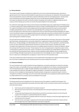 Scott Gibb The evolving role of the Quantity Surveyor in the post recession economy Page 29
5.1. Primary Research
The primaryresearch hasbeen conducted, this tookthe form of ansemi-structuredinterview process, there wasan
agenda set prior to the interview, whichdetailed the topics that were to be discussed, this allowedfor the two participants
to be preparedwith the necessaryinformationrequired to effectivelyanswer the formulatedquestions. The discussions
were primarilybased around the agenda;however the semi structured approachallowedfor flexibilitywith the
participants raising points that were not directlyrelatedto the agenda, but provided aninsightful perspective into the
industryandthe evolvingnature oftheir role, whichwill provide validation to the overallreport.
Also withinthis initialstage of the primaryresearch elements of the Delphi process were implemented. The Delphi process
is a research methodthat involves puttingforwardan initial set of ideas, anddistributing themto the relevant participants.
This aspect of the Delphi process has been adopted withboth participants forwardedthe relevant researchquestions
alongside putting forwardmyown evaluation andunderstanding ofthe evolving role of the QuantitySurveyor. This
process will allow for the interviewto flowconciselywiththe semi structuredinterviewtechnique allowing for the subject
areas to be defined, however encouraging proactive discussions based upon areas that are indirectlylinked. This process of
obtainingthe relevant primarydata willencourage freedomfor participants to highlight their experiencesandbeliefs,
whilst working within a flexible framework.
The participants that tookpart withinthe interview process were Michael Rivers andThomas Little, bothare fullyqualified
QuantitySurveyor working withinthe constructionindustryfor an organisations based withinthe North east ofEngland.
Michael hasa strong knowledge andunderstandingof the constructionindustry, andhas operatedas a QuantitySurveyor
for the last 5 years. Michaelhas experienced the transitionfor recessionto post recession, therefore was an ideal
candidate to participate withininterview process due to his tangible experienceswithin the industryand abilityto identify
the evolving role ofthe QuantitySurveyor. Thomas however has onlyrecentlygraduated as a QuantitySurveyor andhas
limitedexperience withinthe construction industry. Therefore the two participants will provide different perspectives into
the evolving role ofthe QuantitySurveyor;however it will be providedincreased validationif trends emerge fromthe
researchfindings. Although the participants have varied experience andknowledge, this willstrengthenanyconclusions
that are made, due to underlying factors emergingfrom nature of the role of the QuantitySurveyor.
To be fullycompliant with codes of best practice andensuringthat both interviewees were happywith their participation
ethics formwere completed prior to the interview process to ensure the validityof the research.
5.1.1 Research Limitations
The mainlimitationto the research studythat has beenadopted wassecuring the participants to conduct th e interview
stage of the report. It proved difficult to procure professionals witha backgroundinthe industry, and predominantlythe
role of the QuantitySurveyor, however through networking it waspossible to secure twoparticipants withrelevant
understanding of the topic area. Although the sample of participants is restricted to two interviewees, theyprovide
diversityinterms ofexperience and perspectives;therefore provide a strong basis to conclude the report. Inorder to
strengthenthe validityof anyfindings, due to the small sample of participants, the secondarydata performedwill reaffirm
and addjustificationto the conclusionandrecommendations of the report.
5.1.2 Interview Research Questions
The below questions were formulatedprior to the interviewas part of the agenda, to provide the interviewee’s the
opportunityto prepare appropriatelyand provide informative insight intothe construction industryandthe evolving role
of the QuantitySurveyor;
 How has your jobrole evolved post the economic recession?
 What were the mainareasthat were most affectedwithin the construction industrydue to the economic
recession?
 In what ways have the government intervenedto tryand aid the construction industryinterms of financial
support and incentives for increasedactivitywithinthe industry?
 Has it been more difficult for companies withinthe construction industryto secure financing throughbanks and
investors due to the recession?
 Have there beenanychanges in regulations that have adverselyaffectedthe constructionindustryandhow
these changeshave beenimplementedwithin construction companies?
 