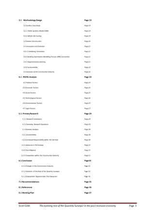 Scott Gibb The evolving role of the Quantity Surveyor in the post recession economy Page 3
3.1 Methodology Design Page 19
3.2 Scullion Case Study Page 19
3.2.1 Viable Systems Model (VSM) Page 19
3.2.2 Whole Life Costing Page 19
3.3 Kalmar Construction Page 20
3.4 Innovation and Evolution Page 21
3.4.1 E-tendering Innovation Page 21
3.4.2 Building Information Modelling Process (BIM) Innovation Page 21
3.4.3 Organisational Learning Page 21
3.4.4 Sustainability Page 22
3.5 Evolution of the Construction Industry Page 22
4.1 PESTEL Analysis Page 24
4.2 Political Factors Page 24
4.3 Economic Factors Page 25
4.4 Social Factors Page 25
4.5 Technological Factors Page 26
4.6 Environmental Factors Page 27
4.7 Legal Factors Page 27
5.1. Primary Research Page 29
5.1.1 Research Limitations Page 29
5.1.2 Interview Research Questions Page 29
5.2 Interview Analysis Page 30
5.2.1 Sustainability Page 30
5.2.2 Increased Responsibility within the Job Role Page 30
5.2.3 Advances in Technology Page 31
5.2.4 Due Diligence Page 31
5.2.5 Competition within the Construction Industry Page 31
6.1 Conclusion Page33
6.1.1 Changes in the Construction Industry Page 33
6.1.2 Evolution of the Role of the Quantity Surveyor Page 33
6.1.1 Employment Opportunities Post Recession Page 34
7.1 Recommendations Page 35
8.1 References Page 36
9.1 Working Plan Page 37
 