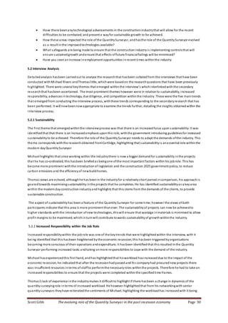 Scott Gibb The evolving role of the Quantity Surveyor in the post recession economy Page 30
 Have there beenanytechnological advancements in the constructionindustrythat will allow for the recent
difficulties to be combated, and present a wayfor sustainable growth to be achieved.
 How these areas impacted the role ofthe QuantitySurveyor, andhasthe role of the QuantitySurveyor evolved
as a result inthe improvedtechnologies available?
 What safeguards are being made to ensure that the constructionindustryis implementing controlsthat will
ensure sustainedgrowth andensure that effects offuture financialfailings will be minimised?
 Have you seenanincrease inemployment opportunities inrecent times withinthe industry
5.2 Interview Analysis
Detailed analysis hasbeen carriedout to analyse the researchthat hasbeen collated from the interviews that have been
conducted withMichael Rivers andThomaslittle, whichwere basedon the researchquestions that have been previously
highlighted. There were several keythemes that emerged withinthe interview’s whichinterlinkedwiththe secondary
researchthat hasbeen ascertained. The most prominent themes however were in relationto sustainability, increased
responsibility, advancesintechnology, due diligence, and competition withinthe Industry. These were the five maintrends
that emergedfrom conducting the interview process, withthese trends corresponding to the secondaryresearch that has
been performed. It will nowbeennowappropriate to examine the trends further, detailing the insights obtainedwithin the
interview process;
5.2.1 Sustainability
The first theme that emergedwithinthe interviewprocess was that there is an increasedfocus uponsustainability. It was
identifiedthat that there is an increasedemphasis uponthis role, withthe government introducing guidelinesfor increased
sustainabilityto be achieved. Therefore the role of the QuantitySurveyor needs to adapt the demands ofthe industry. This
theme corresponds withthe researchobtained fromCartlidge, highlighting that sustainabilityis anessential role withinthe
modern dayQuantitySurveyor
Michael highlights that since working within the industrythere is now a bigger demandfor sustainability inthe projects
that he has co-ordinated, this hasbeen briefedas beingone ofthe most important factors within his jobrole. This has
become more prominent withthe introductionof legislation and the construction 2025 government policy, to reduce
carbon emissions and the efficiencyof newbuildhomes.
Thomas views are echoed, althoughhe has beenin the industryfor a relativelyshort periodincomparison, his approachis
gearedtowards maximisingsustainabilityinthe projects that he completes. He has identified sustainabilityas a keyarea
within the moderndayconstructionindustryandhighlights that this stems from the demands of the clients, to provide
sustainable construction.
The aspect of sustainabilityhas beena feature of the QuantitySurveyor for some time;however the views of both
participants indicate that this area is more prominent thanever. The sustainabilityof projects can now be achievedto
higher standards withthe introduction ofnew technologies, thiswill ensure that wastage inmaterials is minimised to allow
profit margins to be maximised, whichinturnwill contribute towards sustainabilityof growthwithinthe industry.
5.2.2 Increased Responsibility within the Job Role
Increasedresponsibilitywithin the jobrole was one of the keytrends that were highlightedwithin the interview, with it
being identified that this hasbeen heightened bythe economic recession; this hasbeen triggered byorganisations
becoming more conscious of their operations andexpenditure. It hasbeen identifiedthat this resulted inthe Quantity
Surveyor performing increased tasks andtaking onmore responsibilities to cope with the demand of the industry.
Michael hasexperiencedthis first hand, andhas highlightedthat hisworkload hasincreaseddue to the impact of the
economic recession, he indicatedthat after the recessionhadpassedand his companyhad procurednew projects there
was insufficient resources interms of staffto performthe necessaryroles withinthe projects. Therefore he had to take on
increasedresponsibilities to ensure that the projects were completed withinthe specifiedtime frames.
Thomas’s lack of experience inthe industrymakes it difficult to highlight if there hasbeen a change in dynamics of the
quantitysurveyingrole interms of increased workload. He however highlightedthat from his networkingwith senior
quantitysurveyors theyhave reiteratedthe sentiments of Michael, highlighting the workloadhas increasedwith it being
 
