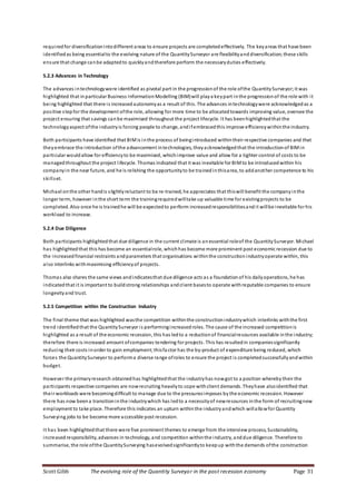 Scott Gibb The evolving role of the Quantity Surveyor in the post recession economy Page 31
requiredfor diversificationintodifferent areas to ensure projects are completedeffectively. The keyareas that have been
identifiedas being essentialto the evolving nature of the QuantitySurveyor are flexibilityand diversification; these skills
ensure that change canbe adaptedto quicklyandtherefore perform the necessaryduties effectively.
5.2.3 Advances in Technology
The advances intechnologywere identified as pivotal part in the progressionof the role ofthe QuantitySurveyor;it was
highlighted that inparticular Business InformationModelling (BIM)will playa keypart inthe progressionof the role with it
being highlighted that there is increasedautonomyas a result of this. The advances intechnologywere acknowledgedas a
positive stepfor the development ofthe role, allowing for more time to be allocatedtowards improving value, oversee the
project ensuring that savings canbe maximised throughout the project lifecycle. It has beenhighlightedthat the
technologyaspect ofthe industryis forcing people to change, andifembracedthis improve efficiencywithinthe industry.
Both participants have identified that BIMis inthe process of beingintroduced withintheir respective companies and that
theyembrace the introduction ofthe advancement intechnologies, theyacknowledgedthat the introductionof BIMin
particular wouldallow for efficiencyto be maximised, whichimprove value and allow for a tighter control of costs to be
managedthroughout the project lifecycle. Thomas indicated that it was inevitable for BIMto be introducedwithin his
companyin the near future, and he is relishing the opportunityto be trainedinthisarea, to addanother competence to his
skillset.
Michael onthe other handis slightlyreluctant to be re-trained, he appreciates that thiswill benefit the companyinthe
longer term, however inthe short term the trainingrequiredwilltake up valuable time for existingprojects to be
completed. Also once he is trainedhe will be expectedto perform increasedresponsibilitiesandit willbe inevitable for his
workload to increase.
5.2.4 Due Diligence
Both participants highlightedthat due diligence in the current climate is anessential roleof the QuantitySurveyor. Michael
has highlightedthat this has become an essentialrole, whichhas become more prominent post economic recession due to
the increasedfinancial restraints andparameters that organisations withinthe constructionindustryoperate within, this
also interlinks withmaximising efficiencyof projects.
Thomas also shares the same views andindicatesthat due diligence acts as a foundation of his dailyoperations, he has
indicatedthat it is important to buildstrong relationships andclient basesto operate withreputable companies to ensure
longevityand trust.
5.2.5 Competition within the Construction Industry
The final theme that was highlighted wasthe competition withinthe constructionindustrywhich interlinks withthe first
trend identifiedthat the QuantitySurveyor is performingincreasedroles. The cause of the increased competitionis
highlighted as a result of the economic recession, this has ledto a reductionof financialresources available inthe industry;
therefore there is increased amount ofcompanies tendering for projects. This has resultedin companiessignificantly
reducing their costs inorder to gain employment;thisfa ctor has the by-product of expenditure being reduced, which
forces the QuantitySurveyor to performa diverse range ofroles to ensure the project is completedsuccessfullyandwithin
budget.
However the primaryresearch obtainedhas highlightedthat the industryhas nowgot to a position whereby their the
participants respective companies are nowrecruiting heavilyto cope withclient demands. Theyhave alsoidentified that
their workloads were becomingdifficult to manage due to the pressuresimposes by the economic recession. However
there has now beena transitioninthe industrywhich has ledto a necessityof newresources inthe form of recruitingnew
employment to take place. Therefore this indicates an upturn withinthe industryandwhich willallowfor Quantity
Surveying jobs to be become more accessible post recession.
It has been highlightedthat there were five prominent themes to emerge from the interview process, Sustainability,
increasedresponsibility, advances in technology, and competition withinthe industry, anddue diligence. Therefore to
summarise, the role ofthe QuantitySurveying hasevolvedsignificantlyto keepup withthe demands ofthe construction
 