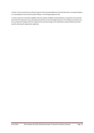 Scott Gibb The evolving role of the Quantity Surveyor in the post recession economy Page 32
industry. This has caused for more diverse range of rolesandresponsibilitiesto be performed, withanincreased emphasis
on sustainabilityto ensure that the project lifecycle is minimisingwastage and costs.
In order to become a successful candidate withinthe industry, flexibilityanddiversificationis requiredto ensure that the
demands of the industry are met, with particular reference to the technologicaladvances. The abilityto be proactive and
keep update withchanges withinthe industrywillensure that change canbe embracedto improve efficiencyand work
towards achieving the organisations objectives.
 