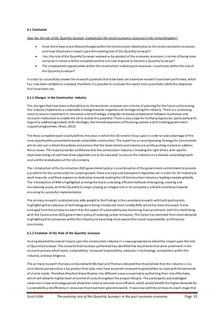 Scott Gibb The evolving role of the Quantity Surveyor in the post recession economy Page 33
6.1 Conclusion
How has the role of the Quantity Surveyor evolved post the recent economic recession in the United Kingdom?
 Have there beenanyenforcedchangeswithin the Constructionindustrydue to the recent economic recession,
and have theyhadanimpact uponthe evolvingrole of the QuantitySurveyor?
 Has the role ofthe QuantitySurveyor evolved as by-product of the economic recession, interms of being more
complex innature andthe competencesthat are now required to become a QuantitySurveyor?
 The employment opportunities within the construction industrypost recession, inparticular withinthe role of
the QuantitySurveyor?
In order to successfullyanswer the researchquestions that have been set extensive research have beenperformed, which
has now beencollated ananalysed, therefore it is possible to conclude the report andsuccessfullysatisfythe objectives
that have been set;
6.1.1 Changes in the Construction Industry
The changes that have beenenforceddue to the economic recession are interms of planning for the future andensuring
the industryimplements a sustainable strategytowards longevityand reinvigoratingthe industry. There is a continuing
need to ensure investment ininnovationandtechnology, alongside increasedcollaboration between businesses and
researchinstitutions to enable the UKto realise this potential. There is alsoscope for further progression, particularlywith
regard to addressingevident skills shortages, the limitedawareness offinancing options andof existing government
support programmes. (Rees, 2013)
The Rees compiledreport clearlydefines the areas inwhichthe UKneedto focus uponin order to take advantage of the
new opportunities presentedtowards sustainable construction. The report has anaccompanying Strategyfor Construction
which sets out indetail the policies andactions that the Government andindustryare jointlyputting inplace to address
these issues. This report provides confidence that the construction industryis heading the right direct, with specific
objectives being set and how these objectives are to be executed, to ensure the industrycanachieved sustainedgrowth
and aidthe revitalisationof the UKeconomy.
The introduction ofthe Construction 2025 government policyis a continuationof the government commitment to provide
a platform for the constructionto sustaingrowth, there are clear and transparent objectives set inorder for thr industryto
work towards, andthere appears to dedicationtowards makingthe UKConstructionIndustrya leading example globally.
The Introduction of BIMis highlighted as being the keyto unlocking efficient methods ofdesigning, creating and
maintaining assets,withthe QuantitySurveyor playing an integral role in its conception, andwill contribute towards
ensuringits successful implementation.
The primaryresearch conductedalso adds weight to the findings inthe secondaryresearch withbothparticipants
highlightingthat advances of technologywere being introduced, most notablyBIM, whichhas beendiscussed. It also
emerged fromthe primaryresearch that the aspect of sustainabilitywas becoming more prominent, withthis interlinking
with the Construction2025 government policyof reducing carbon emissions. This factor has stemmed fromclient demands
highlightingthat companies withinthe industryare becoming more aware their social responsibility, andfinancial
constraints.
6.1.2 Evolution of the Role of the Quantity Surveyor
Havingdetailedthe overall impact uponthe constructionindustryit is nowappropriate to detailthe impact upon the role
of QuantitySurveyor. The researchthat hasbeen performed hasidentifiedfive keythemesthat were prominent inthe
researchprocess which were, sustainability, increasedresponsibility, advances intechnology, competitionwithinthe
industry, anddue diligence.
The primaryresearch that wasconductedwithMichael andThomasindicatedthat theybelieve that the industryis ina
transitional periodandas a by-product their jobs roles have assumed increasedresponsibilities to cope withthe demands
of clients needs. Therefore theyfeel diversificationinto different areasis essential to performing their role effectively,
which will allowfor tighter level ofcontrol of costs throughout the project lifecycle. The participants acknowledged
advancesinnew technologywould allowtheir roles to become more efficient, which would benefit the higher demands for
sustainabilityandefficiencyin resources theyhave been gearedtowards. It wasclear withthe primaryresearch stage that
 