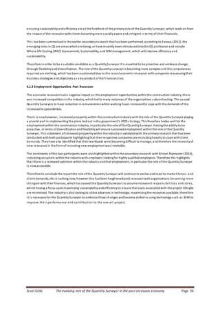 Scott Gibb The evolving role of the Quantity Surveyor in the post recession economy Page 34
ensuringsustainabilityandefficiencyare at the forefront of the primaryrole of the QuantitySurveyor, which leads onfrom
the impact of the recessionwithclients becomingmore sociallyaware andstringent interms of their financials.
This has beensummarisedin the earlier secondaryresearch that has beenperformed, according to Fanous (2012), the
emerging roles in QS are areas whichare being, or have recentlybeen introducedintothe QS professionand include
Whole-life Costing (WLC) Assessments, Sustainability, and BIMmanagement, which willimprove efficiencyand
sustainability.
Therefore inorder to be a suitable candidate as a QuantitySurveyor it is essential to be proactive and embrace change,
through flexibilityanddiversification. The role ofthe Quantitysurveyor is becoming more complex and the competences
requiredare evolving, which has beenaccelerateddue to the recent economic recession withcompaniesreassessingtheir
business strategies andobjectives as a by-product ofthe financialcrisis.
6.1.3 Employment Opportunities Post Recession
The economic recessionhada negative impact on the employment opportunities withinthe constructionindustry;there
was increased competitionin the industry, whichledto manyinstances of the organisations subcontracting. This caused
QuantitySurveyors to have reduction inremunerationwhilst working hours increasedto cope with the demands of the
increasedresponsibilities.
There is nowhowever, increasedprosperitywithin the constructionindustrywiththe role of the QuantitySurveyor playing
a pivotal part in implementingthe plans laidout inthe government’s 2025 strategy. Thistherefore bodes well for the
employment within the constructionindustry, inparticular the role of the QuantitySurveyor. Havingthe abilityto be
proactive, in terms ofdiversificationandflexibilitywill ensure sustainedemployment withinthe role of the Quantity
Surveyor. This statement ofincreasedprosperitywithin the industryis validatedwith the primaryresearchthat has been
conducted withboth participants highlightingthat their respective companies are recruitingheavily to cope withclient
demands. Theyhave also identifiedthat their workloads were becomingdifficult to manage, andtherefore the necessityof
new resources in the formof recruiting new employment was inevitable.
The sentiments of the two participants were alsohighlightedwithinthe secondaryresearch withKristen Ripmaster (2014),
indicating anupturn withinthe industrywithemployers lookingfor highlyqualified employees. Therefore this highlights
that there is a renewedoptimism withinthe industryandthat employment, in particular the role of the QuantitySurveyor
is nowaccessible.
Therefore to conclude the report the role of the QuantitySurveyor will continue to evolve andreact to market forces and
client demands, this is nothing new, however this has beenheightenedpost recessionwithorganisations becoming more
stringent withtheir finances, whichhas caused the QuantitySurveyors to assume increased responsibilities and roles,
whilst having a focus uponmaximising sustainabilityand efficiencyto ensure that costs associatedwith the project lifecycle
are minimised. The industryis alsolooking to utilise advances in technology, maximisingthe resources available, therefore
it is necessaryfor the QuantitySurveyor to embrace these changes andbecome skilledinusing technologysuch as BIM to
improve their performance and contribution to the overall project.
 