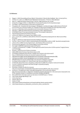 Scott Gibb The evolving role of the Quantity Surveyor in the post recession economy Page 36
8.1 References
 Biggam, J. (2011) Succeeding with your Master’s Dissertation:A Step-by-Step Handbook, Open UniversityPress
 Fellows, R. F. andLiu, A. (2008) Research Methods for Construction, 3rd Edition, Wiley-Blackwell
 Mason, J. (2002) Qualitative Researching, 2nd Edition, Sage Publications Ltd, London
 Ashworth, A. Hogg, K. Willis, CJ. (2013) Willis’s Practice and Procedure for the QuantitySurveyor
 Cartlidge, D. (2011) NewAspects ofQuantitySurveying Practice
 Thayaparan, M. Siriwardena, M. Amaratunga, D. Malalgoda, C, and Keraminiyage, K. (2011) School ofthe Built
Environment, the Universityof Salford, Uk, Lifelong Learning andthe Changing role ofthe QuantitySurveyor
 Sonson, S, J (2013) QuantitySurveyingRole and Environmental Influences inSaint Lucia
 Wengarf, T. (2001) Qualitative Research Interviewing, London, Sage Publications
 EFCA (2003) Project Financing-Sustainable Solutions. The European Federation of
 Engineering ConsultancyAssociations, Brussels
 Latham, M. (1994) Constructing the Team, HMSO, London
 Lee, S., Trench, W., andWillis, A. (2011) Willis’s Elements of QuantitySurveying11th edn. West Sussex:Wiley-
Blackwell
 Knight, H. (2010) Case study:Kalmar Constructionbuildinganadvantage
 Scullion, J. Ross, A. Crook, O. (2011) ImplementingService Development withinanSME- QuantitySurveying Practice
 Latham, M. Sir (1994) ‘Constructing the Team’. Joint Review ofProcurement and
 Contractual Arrangements inthe United Kingdom ConstructionIndustry
 HannaganT (2004) Management Concepts andPractices
 Tindsley, G. & Stephenson, P. (2008). E-Tendering Process withinConstruction:A UKPerspective. Tsinghua Science
and Technology
 Rhodes, C. (2012) Economic Policyandstatistics
 QSBC(2009) A Brief Historyof QuantitySurveyors of BC
 Vaitillingam,R(2010) Recession Britain, Findings from economic andsocialresearch
 Rees, A, (2013) UKConstruction, An economic analysison the sector
 HMGovernment,(2014) IndustrialStrategy:governmentandindustryinpartnershipConstruction2025,
 HMGovernment,(2012) IndustrialStrategy:governmentandindustryinpartnership
 BREEAM(2012) The world’s leading designandassessment method for sustainable
 buildings [online]available from <www.breeam.org> [Accessed28 March 2012]
 Hillebrandt, Patricia M;Cannon, Jacqueline; Lansley, Peter R (1995) The companyin and out of recession
 Fanous, A. (2012) Surveyingthe new field: Changes in QuantitySurveying
 www.parliament.co.uk
 Ripmaster, K(2014) Life after the recession
http://constructionjobs.com/jobseeker/IndustryArticles/article/28/Life_after_the_recession/
 Gardiner, A. Theobaldcase study, sustainable development inthe constructionindustry
http://businesscasestudies.co.uk/gardiner-theobald/sustainable-development-in-the-construction-industry/the-role-
of-the-quantity-surveyor-in-sustainable-construction.html#axzz3ELABtH3k
 RICS, (2014) RICS Informationpaper Uk, Overview of a 5D BIMProject, 1st Edition
 http://www.designingbuildings.co.uk/
 www.ukcg.org.uk
 www.bis.gov.co.uk
 (www.rics.org)
 http://www.professionalacademy.com/news/marketing-theories-pestel-analysis
 http://www.prospects.ac.uk/property_construction_sector_overview.htm
 