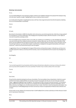 Scott Gibb The evolving role of the Quantity Surveyor in the post recession economy Page 38
Mentoring Communication
Hi Lei,
Just receivedfeedbackfor mydissertation proposal, withthe main feedback relating to the proposaltitle beingtoo long,
and also wasn't specific enoughin highlighting the areas to obtainprimaryresearch.
Just reallyneed a bit guidance regardingthese areas andifyou have anygeneral points that will aid towards completing
the rest of the dissertationsuccessfully?
Cheers
Scott
Hi Scott,
Normally, the dissertationor WBPtitle shouldbe short andconcise, use some keywords only, rather than a long question?
For example you canwrite something as ‘the changingrole of QuantitySurveyors after the recession’ or ‘the impact of
recessionto quantitysurveying services.
The mainproblemof your proposalis that it is too wide, you needfocus onsomething, e.g. onlyinvestigate the impact of
recessionto QS rather than analyse the whole construction industry. Moreover, you can evendownto onlyPQS or CQS,
which one have affected more during the recession? Ifyou want to talkthe whole constructionsector, thenthere are too
manythings to discuss, e.g. constructionoutputs, materialsprice, employment rate, government policies, UKfinancial
systemetc…whichis too hardandnot easyto cover all aspects.
I suggestedyou focus oninvestigating the changesof QS practices and QuantitySurveyors’ attitudes (e.g. are theymore
confident about the industry, economyand their business, nowor do theybelieve that the recession has alreadygone or
not?)
Kind Regards,
Lei
Hi Lei,
I've receivedmygradesfor mydissertation whichhas beenreferred, been advisedto contact you to discuss the referral
work required andthe deadline for this to be submitted. Therefore if you're able to advise of the next steps?
Thanks
Scott
Dear Scott,
Please findthe attachedmarkingforma for your dissertation. The mainproblemof your dissertationis that the research
problemhasn’t been properlydefined. As economic recessionhaspassedin the UK, we are nowinthe post-recession
stage. I suggested changingthe topic changed to 'The evolving role ofQS inthe post recessioneconomy'. For focusing on
what shoulddofor QS practice inthe new era, for example anynewskills/competences need to be developed, such as
BIM, e-Business, due diligence, etc. Another weak point of your studyis that there is lackof primarydata and analysis. You
need improve your methodologydesignandmake sure that you choose one appropriate method for data collectionand
analysis.
Please make sure you address all comments written in bothfeedback forms andwe could discuss further what youshould
do to improve your dissertation.
Best,
Lei
 