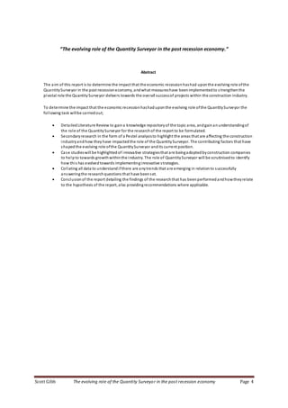 Scott Gibb The evolving role of the Quantity Surveyor in the post recession economy Page 4
“The evolving role of the Quantity Surveyor in the post recession economy.”
Abstract
The aim of this report is to determine the impact that the economic recessionhashad uponthe evolving role ofthe
QuantitySurveyor in the post recessioneconomy, andwhat measureshave beenimplementedto s trengthenthe
pivotal role the QuantitySurveyor delivers towards the overall successof projects within the construction industry.
To determine the impact that the economic recessionhashaduponthe evolving role ofthe QuantitySurveyor the
following task willbe carriedout;
 DetailedLiterature Review to gaina knowledge repositoryof the topic area, andgainanunderstandingof
the role of the QuantitySurveyor for the researchof the report to be formulated.
 Secondaryresearch in the form of a Pestel analysisto highlight the areas that are affecting the construction
industryandhow they have impactedthe role of the QuantitySurveyor. The contributing factors that have
shapedthe evolving role ofthe QuantitySurveyor andits current position.
 Case studieswill be highlightedof innovative strategiesthat are beingadoptedbyconstruction companies
to helpto towards growthwithinthe industry. The role of QuantitySurveyor will be scrutinisedto identify
how this has evolvedtowards implementinginnovative strategies.
 Collating all data to understandifthere are anytrends that are emerging in relationto successfully
answeringthe researchquestions that have beenset.
 Conclusionof the report detailing the findings of the researchthat has beenperformedandhowtheyrelate
to the hypothesis of the report, also providingrecommendations where applicable.
 