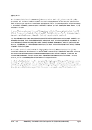 Scott Gibb The evolving role of the Quantity Surveyor in the post recession economy Page 5
1.1 Introduction
The UnitedKingdom experienced in2008 the deepest recessioninterms of lost output, since quarterlydata was first
published in1955. The impact ofwhichaffectedall areasof the economy, however the manufacturing and construction
areas were particularlyaffected. The recession also impactedmanyof the G7 countries;however the UnitedKingdom was
in recession the longest andwas the last to exit recession, this highlights the extent to whichthe UKwas affected. The UK
exitedthe recessionin
In terms ofthe constructionindustryit is one of the largest sectors within the UKeconomy, it contributesto almost £90
billionto the economyin value added, withanestimated10% of total UKemployment. Therefore it plays a pivotal part in
trying to revitalise the UKeconomyandprovide a platform for economic growth to be achieved.
The topic area waschosendue to its prominence withinthe construction industryinthe current climate, therefore it will
provide aninformative insight intofuture employment opportunities within the construction industry. The impact of the
recessionuponthe construction industrywas severe, therefore being able to highlight the severityof the recessionwill
allowfor it to be gaugedthe employment opportunities that exist within construction industry, and to highlight its ability
for growth in the comingyears
Therefore this report has beenassembledto tryand gauge the overall impact of the economic recessionuponthe
constructionindustrywith the primaryfocus on the role ofthe QuantitySurveyor. Understanding the current positionof
the constructionindustrywill provide a platform for the evolving role ofthe QuantitySurveyor to be identified. The
ultimate objective will be to assessthe criterion that is now neededto become a successful candidate as a Quantity
Surveyor, andthe employment opportunitieswithinthe industrypost recession.
In order to fullyaddressthe topic area, “The evolvingrole of QuantitySurveyor andthe impact ofthe Economic Recession
towards this,” a systematic process will be usedto cover all areas andprovide a comprehensive conclusion. The process
will include carrying out a literature review, to provide a knowledge repositoryof the subject area; thisknowledge will then
be usedto carryout the interview stage and obtainthe necessaryprimarydata to successfullyconclude the report.
 