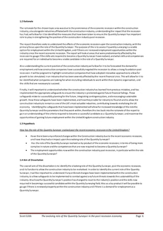 Scott Gibb The evolving role of the Quantity Surveyor in the post recession economy Page 6
1.2 Rationale
The rationale for the chosentopic area wasdue to the prominence of the economic recessionwithinthe construction
industry, alsoalongside industriesaffiliatedwith the constructionindustry, understandingthe impact that the recession
has had, willallowfor it be identifiedthe measures that have beentaken to ensure the QuantitySurveyor has important
role to playinstrengthening the positionof the construction industrypost recession.
The report therefore seeks to understand the affects of the economic recessionupon the constructionindustry, withthe
primaryfocus uponthe role of the QuantitySurveyor. The purpose of this is to assessif quantitysurveying is a viable
optionfor employment withinthe UnitedKingdom, andifthere are increased employment opportunities within the
industrysince the recent economic recession. The report will lookat areas that were predominantlyaffectedbythe
recessionto gauge ifthe skills sets requiredto become a QuantitySurveyor have evolved, andwhat skillsandcompetences
are required for anindividualto become a viable candidate inthe role of a QuantitySurveyor.
Also understandingthe current positionof the constructionindustry willallowfor it to be forecasted the demandfor
employment andhowconstructioncompanies have successfullynegatedthe recession to allow a strong foundationpost
recession. It willbe poignant to highlight constructioncompaniesthat have adopted innovative approachesto allowfor
growth to be stimulated, inan industrythat has beenseverelyaffectedbythe recent financial crisis. This will allowfor it to
be identifiedwhat companies are looking for whenrecruitingindividuals to work withintheir dynamic organisation, and
the skills that are necessaryto succeed.
Finally, it willimportant to understandwhether the constructionindustryhas learned fromprevious mistakes, and has
implemented the appropriate safeguards to ensure the industryis protectedagainst future financial failings. These
safeguards relate to successfully planningfor the future, integrating contingencyplans, andencouragingsustainable
growth. How these safeguards have beenimplemented, and howtheyenable for industryto flourishand to allow the
constructionindustryto remainas one of the UK’s most valuable industries, contributing towards revitalising the UK
economy. Identifyingthe safeguards that have beenimplemented will allowfor increased knowledge of the rolethe
QuantitySurveyor andthe parameters that theywork within, therefore this ties backintothe rationale of the report to
gainanunderstanding of the criteria required to become a successful candidate as a QuantitySurveyor, andmaximise the
opportunitiesof gaining future employment within the UnitedKingdomconstructionindustry.
1.3 Hypothesis
How has the role of the Quantity Surveyor evolved post the recent economic recession in the United Kingdom?
 Have there beenanyenforced changeswithin the Constructionindustry due to the recent economic recession,
and have theyhadanimpact uponthe evolvingrole of the QuantitySurveyor?
 Has the role ofthe QuantitySurveyor evolved as by-product of the economic recession, interms of being more
complex innature andthe competencesthat are now required to become a QuantitySurveyor?
 The employment opportunities nowwithin the construction industry post recession, inparticular withinthe role
of the QuantitySurveyor?
1.4 Aim of Dissertation
The overall aim of the dissertationis to identifythe elvolvingrole of the QuantitySurveyor, post the economic recession,
and its functionto allow the constructionindustryto be revitalised. Inorder to identifythe current role ofthe Quantity
Surveyor, it willbe important to understand ifanyenforced changes have beenimplementedwithinthe construction
industry, to allow safeguards to be implemented to combat against anyfuture threats towards the sustainabilityof the
industry. Alsohowthe QuantitySurveyor’s positionhaschangedto react to the industry’s positionandthe skills now
required in becominga successful candidate withinthe QuantitySurveying field. Also as a by-product it will be possible to
gauge ifthere is renewedprosperitywithinthe constructionindustryandifthere is a demandfor employment as a
QuantitySurveyor.
 