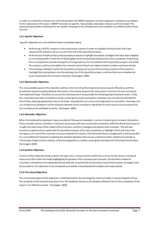 Scott Gibb The evolving role of the Quantity Surveyor in the post recession economy Page 7
In order to achieve the ultimate aim of the dissertation the SMART approach has been adopted insetting the parameters
for the objectives of the report. SMART translates to specific, measureable, attainable, relevant, andtime based. This
approachwill provide a framework to be created, allowing for the ultimate aim to be achievedinan efficient and concise
manner.
1.4.1 Specific Objectives
Specific objectives are to be defined, these are detailed below;
 Performing a PESTEL analysison the construction industryinorder to establishthe keyfactors that have
impacted the industryand as a result of the role ofthe QuantitySurveyor.
 Performance of both primaryand secondaryresearchto highlight innovative strategies that have been adopted
to stimulate growth in boththe UnitedKingdom andinternationallybasedconstructioncompanies. Pinpointing
these companiesto provide a blueprint ofhowgrowthcanbe stimulatedandthe QuantitySurveyors role within
this process, andtryandestablish the internal controlstheyhave implementedto combat anyfuture threats.
 Interviewing individual’s withinthe QuantitySurveying role as part of the primaryresearch ofthe re port to
highlight their perspectives into the evolving role of the QuantitySurveyor, andhowtheir core competences
have evolved post the economic recession. (Hannagan, 2004)
1.4.2 Measureable Objectives
The measureable aspect ofthe objectives will be inthe formof performing the primaryresearch effectively, withthe
dissertation based aroundqualitative information;the primaryresearch has takenplace in the formof semi-structured
interviews technique. Therefore to ensure the interviews were measureable the following steps have beentaken. Firstly
the interviews have beenrecordedconcisely, achieving this bystructuringthe interviews into a format that allowedfor
fluent flow, allowing appropriate notesto be taken. Secondlythe use a voice recording device to recordthe interviews, the
use of whichhas allowedfor all the relevant elements of the interviewto identified, this will ensure anyconclusions that
are reachedcanbe validated correctly. (Hannagan, 2004)
1.4.3 Attainable Objectives
When formulatingthe objectives it was considerediftheywere attainable, interms of obtaining the relevant information
from plausible sources, therefore I have been discussions withtwo constructioncompanies withinthe NorthEast to get an
insight into their views ofthe impact ofthe recession, andtheir strategies and positionpost recession. This will also
provide anopportunityto speakwiththe QuantitySurveyors ofthe two companies, to highlight if their jobroles have
changed, as a result ofthe economic recessiontowards the industry. Therefore withthese arrangements it will be possible
to successfullywork towards completing the detailed objectives that are set, andwill provide a platform to provide an
informative insight intothe industry, andmost poignantlyaccurately assessing the evolving role of the QuantitySurveyor.
(Hannagan, 2004)
1.4.4 Realistic Objectives
In terms ofthe objectives being realistic, the topic area is veryprominent withinthe current climate; there is increased
exposure of this within the media highlighting the growth of the economypost recession, thistherefore allows for
secondaryinformation to be obtained without difficulty. Coupledwith the primaryresearchthat hasbeen arranged it will
be possible for the objectives to be completedsuccessfullyandvalidatedwithreliable and empiricaldata.
1.4.5 Time BasedObjectives
The time basedaspect of the objectives is interlinkedwithinthe workingplan, which provides a structuredguide ofhow
the deadlines of the researchhave beenmet. The deadlines that were set allowedsufficient time for the completionof the
report in an efficient manner. (Hannagan, 2004)
 