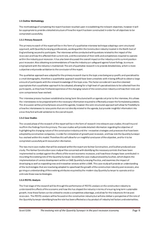 Scott Gibb The evolving role of the Quantity Surveyor in the post recession economy Page 8
1.5 Outline Methodology
The methodologyof completing the report hasbeen touched upon inestablishing the relevant objectives, however it will
be appropriate to provide a detailedstructure of howthe report hasbeen constructed inorder for all objectives to be
completedsuccessfully;
1.5.1 Primary Research
The primaryresearch of the report will be in the form of a qualitative interview technique adoptinga semi structured
approach, withQuantitySurveying professionals, workingwithin the Constructionindustry located in the North East of
England being securedto participate. The interviews willbe conducted withquestions relatedto the impact of the
recession andhow this affected their current role, and the evolutionof their skills andcompetences required to operate
within the industrypost recession. It has also beendiscussed the overallimpact onthe industryandits current position
post recession. Also obtainingrecommendations of how the industrycan safeguard against future failings, to ensure
employment with the industryis maintained. The aim ofqualitative research is to provide detaileddata, which is more
subjective andprovide validationto the conclusionof the report.
The qualitative approachwas adoptedfor the primaryresearch due to the topic area beingveryspecific andspecialisedto
a small demographic, therefore a quantitative approach would have beenunrealistic with it being difficult to obtaina large
amount of participants withthe relevant knowledge of the topic area. This factor consideredit wasthen deemed
appropriate that a qualitative approachto be adopted, allowing for a highlevel of specialiseddata to be collected from the
participants, as theyhave firsthandexperience of the changing nature of the constructionindustryandhow their roles and
core competences have evolved.
The interview process hasbeen establishedas being Semi-Structuredwithanagenda set prior to the interview, this allows
the interviewees to be preparedwithinthe necessaryinformationrequiredto effectivelyanswer the formulatedquestions.
The discussion willbe primarilybases aroundthe agenda;however the semi structured approachwill allow for flexibilityto
allowthe interviewees to raise points that are not directlyrelated to the agenda, but provide insightful informationinto
areas theyfeel willadd validationto the overallreport.
1.5.2 Case Studies
The second phase of the research of the report will be in the form of research intorelevant case studies;thiswill tryand
reaffirm the findings fromthe primary. The case studies will provide detailedinformation regardingthe objective of
highlightingthe changing nature of the constructionindustryand the innovative strategies and processesthat have been
adoptedbyconstruction companies, inorder for stimulationof growthpost recession, andhow role the QuantitySurveyor
has evolved withinthis model. Therefore this will allowfor aninsightful conclusion ofthe objective, andfor it to be
completedsuccessfullywithresourceful information.
The two maincase studies that will be analysed withinthe report are Kalmar Construction, andScullionproducedcase
study. The Kalmar Constructioncase studywillbe concerned withidentifying the necessarycontrols that have been
implemented to combat against the affects ofthe recent economic recession, and howthese changes have contributed in
moulding the evolvingrole of the QuantitySurveyor. Secondlythe case studyproducedbyScullion, whichdepicts the
implementationof service development withinanSME QuantitySurveying Practice, and examines the impact of
developing as well as expandingnew andinnovative services within a SME. This case studywill provide an understanding
of the technologies that are nowbeing adopted to spearhead the growth ofthe constructionindustry post recession, also
gaininganunderstanding ofthe evolving attributesrequiredbythe modern day QuantitySurveyor to operate andco-
ordinate these new technologies.
1.5.3 PESTEL Analysis
The final stage of the researchwill be throughthe performance of PESTEL analysis onthe constructionindustry to
understandthe affects ofthe economic and how this has shaped the industryinterms of ensuring long term sustainable
growth, how these factors canbe utilisedto create a competitive advantage, andallow for the industryto thrive post
recession. The PESTEL analysis will be focusedonthe construction industrybut willalso deliver a perspective of the role of
the QuantitySurveyor identifyinghowthe role has beenaffectedas a by-product of industryled factors andexternalities.
 