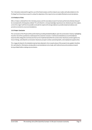 Scott Gibb The evolving role of the Quantity Surveyor in the post recession economy Page 9
The informationobtainedthroughthe use of the Pestel analysis andthe relevant case studies will addvalidationto the
findings from the primaryresearch to allow the objectives of the report to be concluded effectivelyrecommendations.
1.5.4 Analysis of Data
After all data is collectedfrom the interview process and the secondaryresearch has beenperformed collected, theywill
be reviewedwith all beingdata collated. This willallowfor a strong knowledge repositoryto be obtaineduponthe subject,
and at thisstage it will then be possible conclude the report withstrong evidence to provide empiricalevidence and
provide convictionto any recommendations.
1.5.5 Project Conclusion
The conclusion of the Project willbe performed byproviding detailedfeedback upon the construction industry, highlighting
how the role of the quantityhas evolvedpost the economic recession. It will alsobe detailedanyrecommendations
towards what safeguards andmeasures that can be implementedwithinthe constructionindustryto protect against any
future failings, and allowthe construction industryto prosper to allow sustained growth, andemployment opportunities.
This stage will allow for the detailedempirical data obtainedinthe research phase ofthe project to be applied, therefore
this willallowfor informative and plausible recommendations to be made, with bothprimaryandsecondaryresearch
being collated before making anyconclusions.
 