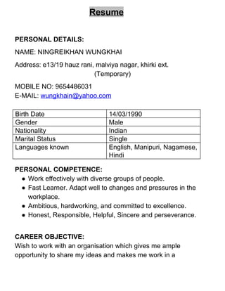 Resume 
 
PERSONAL DETAILS:  
NAME: NINGREIKHAN WUNGKHAI 
Address: e13/19 hauz rani, malviya nagar, khirki ext. 
(Temporary) 
MOBILE NO: 9654486031 
E­MAIL: ​wungkhain@yahoo.com 
 
Birth Date  14/03/1990 
Gender  Male 
Nationality  Indian 
Marital Status   Single 
Languages known  English, Manipuri, Nagamese, 
Hindi 
 
PERSONAL COMPETENCE: 
● Work effectively with diverse groups of people. 
● Fast Learner. Adapt well to changes and pressures in the 
workplace. 
● Ambitious, hardworking, and committed to excellence. 
● Honest, Responsible, Helpful, Sincere and perseverance. 
 
CAREER OBJECTIVE: 
Wish to work with an organisation which gives me ample 
opportunity to share my ideas and makes me work in a 
 