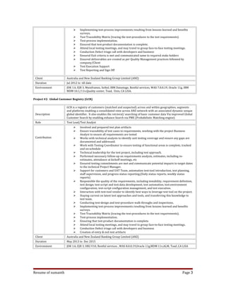  Implementing test-process improvements resulting from lessons learned and benefits
surveys.
 Test Traceability Matrix (tracing the test-procedures to the test requirements).
 Test-process implementation.
 Ensured that test-product documentation is complete.
 Attend local testing meetings, and may travel to group face-to-face testing meetings.
 Conduction Defect triage call with developers and business
 Ensured Exit criteria is met and communicated same to required stake holders
 Ensured deliverables are created as per Quality Management practices followed by
company/Client
 Test Execution Support
 Test Reporting and Sign Off
Client Australia and New Zealand Banking Group Limited (ANZ)
Duration Jul 2012 to till date
Environment JDK 1.6, EJB 3, Mainframes, Seibel, IBM Datastage, Restful services, WAS 7.0.0.19, Oracle 11g, IBM
MDM 10.1/11v,Quality center, Toad, Unix, CA LISA.
Project #2: Global Customer Registry (GCR)
Description
GCR is a registry of customers (matched and suspected) across and within geographies, segments
and platforms enabling a consolidated view across ANZ network with an associated dynamic unique
global identifier. It also enables the retrieval/ searching of basic customer data Via improved Global
Customer Search by enabling enhance Search via PME (Probabilistic Matching engine)
Role Test Lead/Test Analyst
Contribution
 Involved and prepared test plan artifacts
 Ensure traceability of test cases to requirements, working with the project Business
Analyst to ensure all requirements are tested
 Works with technical analysts to identify unit testing coverage and ensure any gaps are
documented and addressed.
 Work with Testing Coordinator to ensure testing of functional areas is complete, tracked
and on-schedule
 Technical leadership for the test project, including test approach.
 Performed necessary follow-up on requirements analysis, estimates, including re-
estimates, attendance at kickoff meetings, etc
 Ensured testing commitments are met and communicate potential impacts to target dates
to the technical Project Manager.
 Support for customers and UAT Team, automation test-tool introduction, test planning,
staff supervision, and progress status reporting.(Daily status reports, weekly status
reports)
 Responsible the quality of the requirements, including testability, requirement definition,
test design, test-script and test-data development, test automation, test-environment
configuration; test-script configuration management, and test execution.
 Interaction with test-tool vendor to identify best ways to leverage test tool on the project.
 Staying current on latest test approaches and tools, and transferring this knowledge to
test team.
 Conducting test-design and test-procedure walk throughs and inspections.
 Implementing test-process improvements resulting from lessons learned and benefits
surveys.
 Test Traceability Matrix (tracing the test-procedures to the test requirements).
 Test-process implementation.
 Ensuring that test-product documentation is complete.
 Attend local testing meetings, and may travel to group face-to-face testing meetings.
 Conduction Defect triage call with developers and business
 Creation of entry & exit test artifacts
Client Australia and New Zealand Banking Group Limited (ANZ)
Duration May 2013 to Dec 2015
Environment JDK 1.6, EJB 3, DB2 V10, Restful services , WAS 8.0.0.19,Oracle 11g,MDM 11v,ALM, Toad ,CA LISA
Resume of sumanth Page 3
 