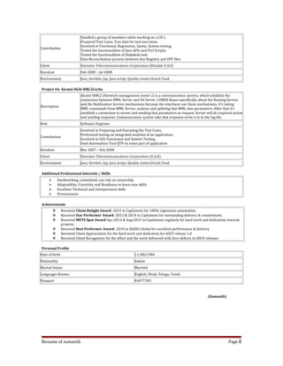 Contribution
Handled a group of members while working on a CR’s.
Prepared Test Cases, Test data for test execution.
Involved in Functional, Regression, Sanity, System testing.
Tested the functionalities of Java APIs and Perl Scripts.
Tested the functionalities of Helpdesk tool.
Data Reconciliation process between Aus Registry and EPP files
Client Emirates Telecommunications Corporation (Etisalat U.A.E)
Duration Feb 2008 – Jul 2008
Environment Java, Servlets, Jsp, Java script, Quality center,Oracle,Toad
Project #6: Alcatel-NGN-NMC2Corba
Description
Alcatel NMC2 (Network management center 2) is a communication system, which establish the
connection between MML Server and OS Server. CORBA Buses specifically about the Naming Service
and the Notification Service mechanisms because the interfaces use these mechanisms. It’s taking
MML commands from MML Server, analysis and splitting that MML into parameters. After that it’s
establish a connection to server and sending that parameters as request. Server will do required action
and sending response. Communication system take that response write it in to the log file.
Role Software Engineer
Contribution
Involved in Preparing and Executing the Test Cases.
Performed testing on integrated modules of an application.
Involved in GUI, Functional and System Testing.
Used Automation Tool QTP on some part of application
Duration Mar 2007 – Feb 2008
Client Emirates Telecommunications Corporation (U.A.E)
Environment Java, Servlets, Jsp, Java script, Quality center,Oracle,Toad
Additional Professional Interests / Skills
 Hardworking ,committed, can rely on ownership
 Adaptability, Creativity and Readiness to learn new skills
 Excellent Technical and Interpersonal skills
 Perseverance
Achievements
 Received Client Delight Award -2015 in CapGemini for 100% regression automation.
 Received Star Performer Award -2013 & 2014 in CapGemini for outstanding delivery & commitment.
 Received METS Spot Award Apr-2013 & Aug-2015 in CapGemini regularly for hard work and dedication towards
projects.
 Received Best Performer Award- 2010 in SkillEx Global for excellent performance & delivery
 Received Client Appreciation for the hard work and dedication for ASCV release 1.0
 Received Client Recognition for the effort and the work delivered with Zero defects to ASCV releases
Personal Profile
Date of birth 11/08/1984
Nationality Indian
Martial Status Married
Languages Known English, Hindi, Telugu, Tamil.
Passport F6977783
(Sumanth)
Resume of sumanth Page 6
 