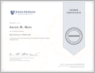 EDUCA
T
ION FOR EVE
R
YONE
CO
U
R
S
E
C E R T I F
I
C
A
TE
COURSE
CERTIFICATE
FEBRUARY 20, 2016
Aaron M. Meis
Data Science in Real Life
an online non-credit course authorized by Johns Hopkins University and offered
through Coursera
has successfully completed
Brian Caffo, PhD, MS, Jeffrey Leek, PhD, Roger D. Peng, PhD
Department of Biostatistics
Johns Hopkins Bloomberg School of Public Health
Verify at coursera.org/verify/GVQVDJ6FCWNL
Coursera has confirmed the identity of this individual and
their participation in the course.
 