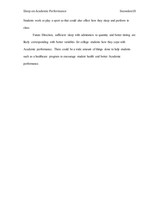 Sleep on Academic Performance Snowden10
Students work or play a sport so that could also effect how they sleep and perform in
class.
Future Direction, sufficient sleep with admiration to quantity and better timing are
likely corresponding with better variables for college students how they cope with
Academic performance. There could be a wide amount of things done to help students
such as a healthcare program to encourage student health and better Academic
performance.
 