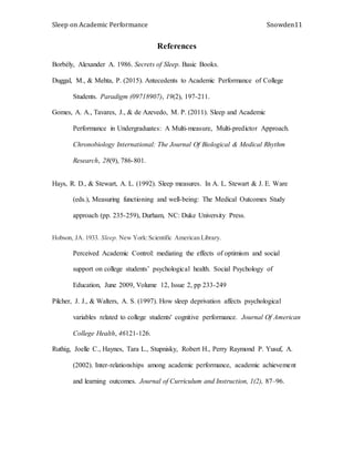 Sleep on Academic Performance Snowden11
References
Borbély, Alexander A. 1986. Secrets of Sleep. Basic Books.
Duggal, M., & Mehta, P. (2015). Antecedents to Academic Performance of College
Students. Paradigm (09718907), 19(2), 197-211.
Gomes, A. A., Tavares, J., & de Azevedo, M. P. (2011). Sleep and Academic
Performance in Undergraduates: A Multi-measure, Multi-predictor Approach.
Chronobiology International: The Journal Of Biological & Medical Rhythm
Research, 28(9), 786-801.
Hays, R. D., & Stewart, A. L. (1992). Sleep measures. In A. L. Stewart & J. E. Ware
(eds.), Measuring functioning and well-being: The Medical Outcomes Study
approach (pp. 235-259), Durham, NC: Duke University Press.
Hobson, JA. 1933. Sleep. New York:Scientific American Library.
Perceived Academic Control: mediating the effects of optimism and social
support on college students’ psychological health. Social Psychology of
Education, June 2009, Volume 12, Issue 2, pp 233-249
Pilcher, J. J., & Walters, A. S. (1997). How sleep deprivation affects psychological
variables related to college students' cognitive performance. Journal Of American
College Health, 46121-126.
Ruthig, Joelle C., Haynes, Tara L., Stupnisky, Robert H., Perry Raymond P. Yusuf, A.
(2002). Inter-relationships among academic performance, academic achievement
and learning outcomes. Journal of Curriculum and Instruction, 1(2), 87–96.
 