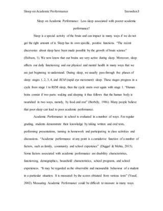 Sleep on Academic Performance Snowden3
Sleep on Academic Performance: Less sleep associated with poorer academic
performance?
Sleep is a special activity of the brain and can impact in many ways if we do not
get the right amount of it. Sleep has its own specific, positive functions. “The recent
discoveries about sleep have been made possible by the growth of brain science”
(Hobson, 1). We now know that our brains are very active during sleep. Moreover, sleep
affects our daily functioning and our physical and mental health in many ways that we
are just beginning to understand. During sleep, we usually pass through five phases of
sleep: stages 1, 2, 3, 4, and REM (rapid eye movement) sleep. These stages progress in a
cycle from stage 1 to REM sleep, then the cycle starts over again with stage 1. “Human
beins consist if two parts: waking and sleeping it thus follows that the human body is
nourished in two ways, namely, by food and rest” (Borbély, 1986). Many people believe
that poor sleep can lead to poor academic performance.
Academic Performance in school is evaluated in a number of ways. For regular
grading, students demonstrate their knowledge by taking written and oral tests,
performing presentations, turning in homework and participating in class activities and
discussions. “Academic performance at any point is a cumulative function of a number of
factors, such as family, community and school experience” (Duggal & Mehta, 2015).
Some factors associated with academic performance are disability characteristics,
functioning, demographics, household characteristics, school programs, and school
experiences. “It may be regarded as the observable and measurable behaviour of a student
in a particular situation. It is measured by the scores obtained from various tests” (Yusuf,
2002). Measuring Academic Performance could be difficult to measure in many ways.
 