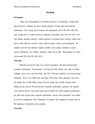 Sleep on Academic Performance Snowden6
Methods
Participants
There were 50 participants (26 African-American, 16 Caucasian, 8 being other
that took part in a handed out survey asking questions on their sleep and academic
performance. The average age of students that participated (M=21.08, SD=3.80). The
year, seeing that 2.8 would be between sophomore and junior years (M=2.80, SD=1.24).
Also finding sleeping behaviors, asking questions on average hours of sleep, credits done,
GPA, credits taken the semester. Extra credit was given to those who participated. All
students were full time Bethany students enrolled in the college, freshman to senior
classes. Participants were African American, white and or other. Them playing in a sport
were around 56% (M=.56), SD=.501).
Materials
Materials used in the study were asked 22 questions with sleep and perceived
academic performance. Non-questions were the age of the student, year, male or female,
collegiate sport or not, and work study, also GPA. The main questions were based around
(Stupnisky, Perry, et al. 2008) scale and (Hays 1992) scale. These questions were, does
the student have trouble falling asleep, does the student have trouble staying awake
during the day, and etc. for the perceived academic performance questions, the students
were asked to answer if they had a great deal of control over their academic performance,
the effort they put into their academic performance and etc. some questioned were added
in as well or manipulated with. Participants or students also completed a consent form at
the beginning of answering these questions.
Procedure
 