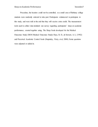 Sleep on Academic Performance Snowden7
Procedure, the location could not be controlled, so a small area of Bethany college
students were randomly selected to take part. Participants volunteered to participate in
this study, and were told at the end that they will receive extra credit. The measurement
tools used to collect data included one survey regarding participants’ sleep on academic
performance, created together using, The Sleep Scale developed for the Medical
Outcomes Study (MOS Medical Outcomes Study) Hays, R. D., & Stewart, A. L. (1992)
and Perceived Academic Control Scale (Stupnisky, Perry, et al, 2008). Some questions
were adjusted or added in.
 