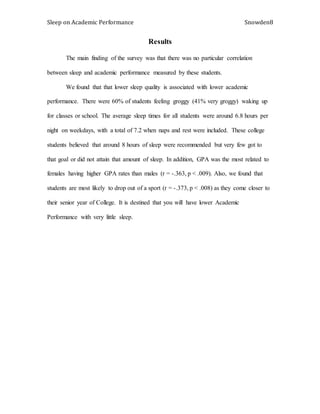 Sleep on Academic Performance Snowden8
Results
The main finding of the survey was that there was no particular correlation
between sleep and academic performance measured by these students.
We found that that lower sleep quality is associated with lower academic
performance. There were 60% of students feeling groggy (41% very groggy) waking up
for classes or school. The average sleep times for all students were around 6.8 hours per
night on weekdays, with a total of 7.2 when naps and rest were included. These college
students believed that around 8 hours of sleep were recommended but very few got to
that goal or did not attain that amount of sleep. In addition, GPA was the most related to
females having higher GPA rates than males (r = -.363, p < .009). Also, we found that
students are most likely to drop out of a sport (r = -.373, p < .008) as they come closer to
their senior year of College. It is destined that you will have lower Academic
Performance with very little sleep.
 