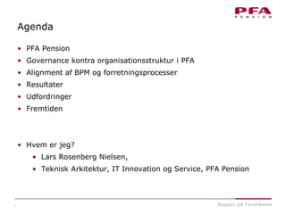 2
Agenda
• PFA Pension
• Governance kontra organisationsstruktur i PFA
• Alignment af BPM og forretningsprocesser
• Resultater
• Udfordringer
• Fremtiden
• Hvem er jeg?
• Lars Rosenberg Nielsen,
• Teknisk Arkitektur, IT Innovation og Service, PFA Pension
 