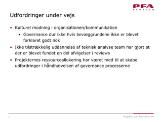 21
Udfordringer under vejs
• Kulturel modning i organisationen/kommunikation
• Governance dur ikke hvis bevæggrundene ikke er blevet
forklaret godt nok
• Ikke tilstrækkelig uddannelse af teknisk analyse team har gjort at
der er blevet fundet en del afvigelser i reviews
• Projekternes ressourceallokering har været med til at skabe
udfordringer i håndhævelsen af governance processerne
 