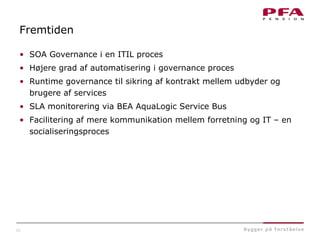 22
Fremtiden
• SOA Governance i en ITIL proces
• Højere grad af automatisering i governance proces
• Runtime governance til sikring af kontrakt mellem udbyder og
brugere af services
• SLA monitorering via BEA AquaLogic Service Bus
• Facilitering af mere kommunikation mellem forretning og IT – en
socialiseringsproces
 