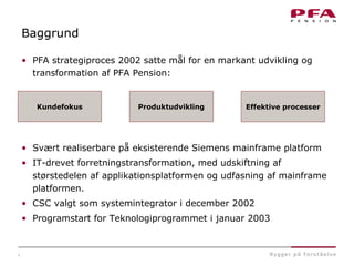 4
Baggrund
• PFA strategiproces 2002 satte mål for en markant udvikling og
transformation af PFA Pension:
• Svært realiserbare på eksisterende Siemens mainframe platform
• IT-drevet forretningstransformation, med udskiftning af
størstedelen af applikationsplatformen og udfasning af mainframe
platformen.
• CSC valgt som systemintegrator i december 2002
• Programstart for Teknologiprogrammet i januar 2003
Kundefokus Produktudvikling Effektive processer
 