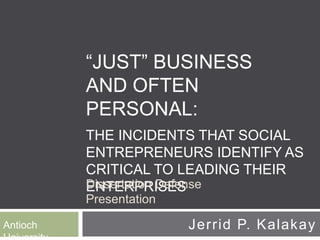 “JUST” BUSINESS
AND OFTEN
PERSONAL:
THE INCIDENTS THAT SOCIAL
ENTREPRENEURS IDENTIFY AS
CRITICAL TO LEADING THEIR
ENTERPRISESDissertation Defense
Presentation
Antioch Jerrid P. Kalakay
 