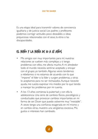 save the children




Es una etapa ideal para transmitir valores de convivencia
igualitaria y de justicia social. Los padres y profesores
podemos corregir actitudes poco deseables o ideas
prejuiciosas relacionadas con el sexo, la etnia o las
discapacidades.


       _            _                       _
El niño y la niña de 10 a 18 años
•	 Mis amigos son muy importantes para mí, nuestras
   relaciones se vuelven más complejas y si tengo
   problemas con ellos, me afecta mucho. A mi alrededor
   todo el mundo necesita sentirse aceptado y encajar
   con el grupo; yo también. Algunas veces tendemos
   a rebelarnos si no estamos de acuerdo con lo que
   “impone” el líder o la líder y surgen problemas, y otras
   lo aceptamos para no ser rechazados. Aunque necesite
   ayuda, me cuesta expresar mis miedos por lo que tiendo
   a manejar los problemas por mi cuenta.
•	 A los 13 años comienza la pubertad y con ella la
   adolescencia. Una serie de cambios físicos, psicológicos y
   conductuales que provocan cambios importantes en mi
   forma de ser. Dicen que puedo volverme muy “inestable”.
   A veces tengo una confianza exagerada en mí mismo y
   en cambio otras, muestro una vergüenza excesiva. Mis
   gustos e intereses han cambiado.




                               18
 