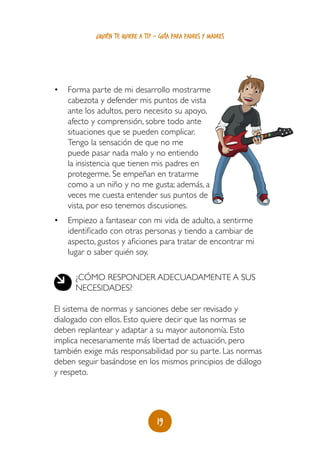 ¿quién te quiere a ti? - guía para padres y madres




•	 Forma parte de mi desarrollo mostrarme
   cabezota y defender mis puntos de vista
   ante los adultos, pero necesito su apoyo,
   afecto y comprensión, sobre todo ante
   situaciones que se pueden complicar.
   Tengo la sensación de que no me
   puede pasar nada malo y no entiendo
   la insistencia que tienen mis padres en
   protegerme. Se empeñan en tratarme
   como a un niño y no me gusta; además, a
   veces me cuesta entender sus puntos de
   vista, por eso tenemos discusiones.
•	 Empiezo a fantasear con mi vida de adulto, a sentirme
   identificado con otras personas y tiendo a cambiar de
   aspecto, gustos y aficiones para tratar de encontrar mi
   lugar o saber quién soy.

      ¿Cómo responder adecuadamente a sus
      necesidades?

El sistema de normas y sanciones debe ser revisado y
dialogado con ellos. Esto quiere decir que las normas se
deben replantear y adaptar a su mayor autonomía. Esto
implica necesariamente más libertad de actuación, pero
también exige más responsabilidad por su parte. Las normas
deben seguir basándose en los mismos principios de diálogo
y respeto.




                                   19
 