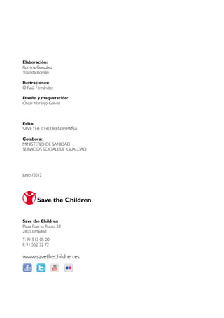 Elaboración:
Romina González
Yolanda Román

Ilustraciones:
© Raúl Fernández

Diseño y maquetación:
Óscar Naranjo Galván



Edita:
SAVE THE CHILDREN ESPAÑA

Colabora:
MINISTERIO DE SANIDAD
SERVICIOS SOCIALES E IGUALDAD




junio /2012




Save the Children
Plaza Puerto Rubio, 28
28053 Madrid
T: 91 513 05 00
F: 91 552 32 72

www.savethechildren.es
 