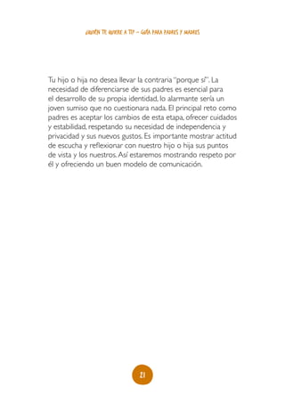 ¿quién te quiere a ti? - guía para padres y madres




Tu hijo o hija no desea llevar la contraria “porque sí”. La
necesidad de diferenciarse de sus padres es esencial para
el desarrollo de su propia identidad, lo alarmante sería un
joven sumiso que no cuestionara nada. El principal reto como
padres es aceptar los cambios de esta etapa, ofrecer cuidados
y estabilidad, respetando su necesidad de independencia y
privacidad y sus nuevos gustos. Es importante mostrar actitud
de escucha y reflexionar con nuestro hijo o hija sus puntos
de vista y los nuestros. Así estaremos mostrando respeto por
él y ofreciendo un buen modelo de comunicación.




                                   21
 