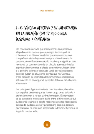 save the children




2. El vínculo afectivo y su importancia
en la relación con tu hijo o hija:
seguridad y confianza
Las relaciones afectivas que mantenemos con personas
allegadas como nuestra pareja, amigos íntimos, padres
o hermanos se diferencian de las que mantenemos con
compañeros de trabajo o vecinos por el sentimiento de
cercanía, de confianza mutua y lo mucho que significan para
nosotros. La construcción de un vínculo adecuado implica
expresar abiertamente el afecto que sentimos, hacer sentir
a la persona querida y aceptada tanto por las cualidades
que nos gustan de ella, como por las que no. Conlleva
crear espacios de intimidad, dedicar tiempo e implicarnos
activamente en conseguir el bienestar del otro, escucharnos,
abrazarnos.

Las principales figuras vinculares para los niños y las niñas
son aquellas personas que se hacen cargo de su cuidado y
protección sean o no sus padres biológicos. Este proceso
se da durante la interacción diaria entre el niño o niña y sus
cuidadores (cuando el adulto responde ante las necesidades
básicas de cuidado, afecto y protección) pero no perdura
por sí misma, es necesario alimentarla y dedicarle tiempo a lo
largo de nuestra vida.




                               22
 