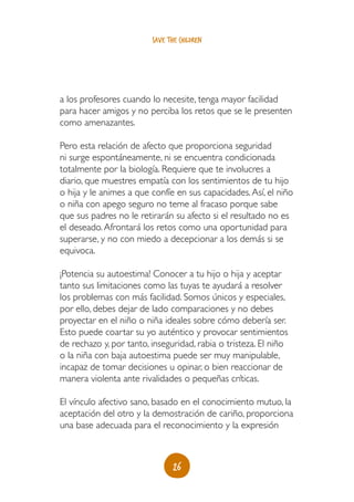 save the children




a los profesores cuando lo necesite, tenga mayor facilidad
para hacer amigos y no perciba los retos que se le presenten
como amenazantes.

Pero esta relación de afecto que proporciona seguridad
ni surge espontáneamente, ni se encuentra condicionada
totalmente por la biología. Requiere que te involucres a
diario, que muestres empatía con los sentimientos de tu hijo
o hija y le animes a que confíe en sus capacidades. Así, el niño
o niña con apego seguro no teme al fracaso porque sabe
que sus padres no le retirarán su afecto si el resultado no es
el deseado. Afrontará los retos como una oportunidad para
superarse, y no con miedo a decepcionar a los demás si se
equivoca.

¡Potencia su autoestima! Conocer a tu hijo o hija y aceptar
tanto sus limitaciones como las tuyas te ayudará a resolver
los problemas con más facilidad. Somos únicos y especiales,
por ello, debes dejar de lado comparaciones y no debes
proyectar en el niño o niña ideales sobre cómo debería ser.
Esto puede coartar su yo auténtico y provocar sentimientos
de rechazo y, por tanto, inseguridad, rabia o tristeza. El niño
o la niña con baja autoestima puede ser muy manipulable,
incapaz de tomar decisiones u opinar, o bien reaccionar de
manera violenta ante rivalidades o pequeñas críticas.

El vínculo afectivo sano, basado en el conocimiento mutuo, la
aceptación del otro y la demostración de cariño, proporciona
una base adecuada para el reconocimiento y la expresión



                                26
 