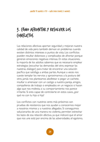 ¿quién te quiere a ti? - guía para padres y madres




3. Cómo afrontar y resolver los
conflictos
Las relaciones afectivas aportan seguridad y mejoran nuestra
calidad de vida pero también derivan en problemas cuando
existen distintos intereses o puntos de vista. Los conflictos
pueden resultar dolorosos y complicados de afrontar porque
generan emociones negativas intensas. En estas situaciones,
la mayoría de los adultos sabemos que es necesario emplear
estrategias (escuchar las demandas del otro, expresar las
nuestras, dialogar) para tratar de encontrar una solución
pacífica que satisfaga a ambas partes. Aunque a veces nos
cueste templar los nervios y aproximarnos a la postura del
otro, jamás nos planteamos abofetear o pegar un cachete,
insultar o amenazar con un castigo a nuestra pareja, amigos,
compañeros de trabajo o empleados en un negocio si hacen
algo que nos molesta, si su comportamiento nos parece
irritante. Si eres capaz de controlarte en estos casos, ¿por
qué no con tu hijo o hija?

Los conflictos con nuestros seres más próximos son
pruebas de resistencia que nos ayudan a conocernos mejor
a nosotros mismos y a nuestros allegados. Si conseguimos
solucionarlos de una manera no violenta, permiten estrechar
los lazos de esa relación afectiva, ya que indicará que el amor
que nos une está por encima de las adversidades, el egoísmo,



                                   29
 