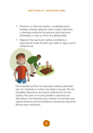 ¿quién te quiere a ti? - guía para padres y madres




•	 Mantener un clima de respeto y cordialidad. Jamás
   emplees actitudes agresivas como insultos, reproches
   o amenazas: extreman las posturas de las personas
   enfrentadas y crean un clima muy desfavorable.
•	 Negociar. Hay que buscar salidas al problema y,
   seguramente, todos tendréis que ceder en algo y asumir
   compromisos.
                            Amenazas
                             Golpes
                           sGritos
                            ultos




No se pueden justificar las respuestas violentas pensando
que son inherentes a nuestra naturaleza y que por ello son
inevitables. Reaccionar de manera violenta es la vía más
rápida y fácil, pero no la única posible si contamos con
alternativas o herramientas para manejar la frustración que
experimentamos ante los problemas y buscamos soluciones
eficaces para resolverlos.




                                  31
 