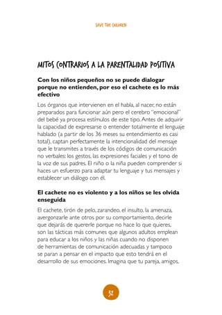 save the children




Mitos contrarios a la parentalidad positiva
Con los niños pequeños no se puede dialogar
porque no entienden, por eso el cachete es lo más
efectivo
Los órganos que intervienen en el habla, al nacer, no están
preparados para funcionar aún pero el cerebro “emocional”
del bebé ya procesa estímulos de este tipo. Antes de adquirir
la capacidad de expresarse o entender totalmente el lenguaje
hablado (a partir de los 36 meses su entendimiento es casi
total), captan perfectamente la intencionalidad del mensaje
que le transmites a través de los códigos de comunicación
no verbales: los gestos, las expresiones faciales y el tono de
la voz de sus padres. El niño o la niña pueden comprender si
haces un esfuerzo para adaptar tu lenguaje y tus mensajes y
establecer un diálogo con él.

El cachete no es violento y a los niños se les olvida
enseguida
El cachete, tirón de pelo, zarandeo, el insulto, la amenaza,
avergonzarle ante otros por su comportamiento, decirle
que dejarás de quererle porque no hace lo que quieres,
son las tácticas más comunes que algunos adultos emplean
para educar a los niños y las niñas cuando no disponen
de herramientas de comunicación adecuadas y tampoco
se paran a pensar en el impacto que esto tendrá en el
desarrollo de sus emociones. Imagina que tu pareja, amigos,




                               32
 