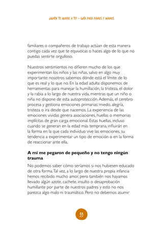 ¿quién te quiere a ti? - guía para padres y madres




familiares o compañeros de trabajo actúan de esta manera
contigo cada vez que te equivocas o haces algo de lo que no
puedas sentirte orgulloso.

Nuestros sentimientos no difieren mucho de los que
experimentan los niños y las niñas, salvo en algo muy
importante: nosotros sabemos dónde está el límite de lo
que es real y lo que no. En la edad adulta disponemos de
herramientas para manejar la humillación, la tristeza, el dolor
y la rabia a lo largo de nuestra vida, mientras que un niño o
niña no dispone de esta autoprotección. Además, el cerebro
procesa y gestiona emociones primarias: miedo, alegría,
tristeza o ira desde que nacemos. La experiencia de las
emociones vividas genera asociaciones, huellas o memorias
implícitas de gran carga emocional. Estas huellas, incluso
cuando se generan en la edad más temprana, influirán en
la forma en la que cada individuo vive las emociones, su
tendencia a experimentar un tipo de emoción o en la forma
de reaccionar ante ella.

A mí me pegaron de pequeño y no tengo ningún
trauma
No podemos saber cómo seríamos si nos hubiesen educado
de otra forma. Tal vez, a lo largo de nuestra propia infancia
hemos recibido mucho amor, pero también nos hayamos
llevado algún azote, cachete, insulto o desaprobación
humillante por parte de nuestros padres y esto no nos
parezca algo malo ni traumático. Pero no debemos asumir



                                   33
 