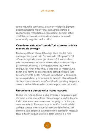 save the children




como natural la convivencia de amor y violencia. Siempre
podemos hacerlo mejor y más aún aprovechando el
conocimiento recopilado en estas últimas décadas sobre
modelos efectivos de crianza de acuerdo al desarrollo
emocional y cognitivo de los niños.

Cuando un niño sale “torcido”, el azote es la única
manera de corregir
Quienes justifican el uso del castigo físico con los niños
suelen pensar que el niño “no entiende el lenguaje” o “el
niño es incapaz de pensar por sí mismo”. La normal con
este razonamiento es usar el sistema de premios y castigos
(la amenaza, el insulto o cachete) porque según este
enfoque, los niños o las niñas, al igual que las mascotas, no
tienen otra forma de entender. Esta actitud refleja la falta
de conocimiento de los niños, de su evolución y desarrollo,
de sus capacidades y emociones. Es también el resultado de
cierta prepotencia ante los niños, falta de respeto y empatía y
carencia de habilidades o herramientas por parte del adulto.

Un cachete a tiempo evita males mayores
El niño y la niña, en torno al año, empieza a desplazarse por
sí mismo y necesita explorar el mundo que le rodea, tocarlo
todo, pero se encuentra ante muchos peligros de los que
no es consciente. En estos casos, se justifica la utilidad del
cachete porque interrumpe la intención del niño hacia el
objeto o acto peligroso, basándose en la asociación negativa:
tocar o hacer es igual a susto o dolor. El niño o la niña



                               34
 