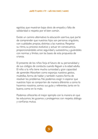 ¿quién te quiere a ti? - guía para padres y madres




egoístas, que muestran bajas dosis de empatía y falta de
solidaridad o respeto por el bien común.

Existe un camino alternativo: la educación asertiva, que parte
de comprender que nuestros hijos son personas singulares,
con cualidades propias, distintas a las nuestras. Respetar
su ritmo, su proceso evolutivo y actuar en consecuencia,
proporcionándoles amor, seguridad y autoestima, y guiándoles
con normas y límites, son las bases de esta propuesta de
crianza.

El presente de los niños forja el futuro de su personalidad y
de sus códigos de conducta cuando lleguen a la edad adulta.
El niño o la niña tiene mucha curiosidad y gran capacidad
de aprender. Absorben como esponjas nuestros gestos,
muletillas, forma de hablar y también nuestra forma de
resolver los problemas. No podemos exigir ni esperar que
nuestros hijos se comporten de manera diferente a como lo
hacemos nosotros, somos sus guías y referentes, tanto en lo
bueno, como en lo malo.

Podemos ofrecerles el mejor ejemplo con la manera en que
les educamos, les guiamos y protegemos: con respeto, diálogo
y confianza mutua.




                                   37
 