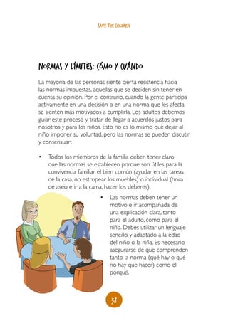 save the children




Normas y límites: cómo y cuándo
La mayoría de las personas siente cierta resistencia hacia
las normas impuestas, aquellas que se deciden sin tener en
cuenta su opinión. Por el contrario, cuando la gente participa
activamente en una decisión o en una norma que les afecta
se sienten más motivados a cumplirla. Los adultos debemos
guiar este proceso y tratar de llegar a acuerdos justos para
nosotros y para los niños. Esto no es lo mismo que dejar al
niño imponer su voluntad, pero las normas se pueden discutir
y consensuar:

•	 Todos los miembros de la familia deben tener claro
   que las normas se establecen porque son útiles para la
   convivencia familiar, el bien común (ayudar en las tareas
   de la casa, no estropear los muebles) o individual (hora
   de aseo e ir a la cama, hacer los deberes).
                         •	 Las normas deben tener un
                            motivo e ir acompañada de
                            una explicación clara, tanto
                            para el adulto, como para el
                            niño. Debes utilizar un lenguaje
                            sencillo y adaptado a la edad
                            del niño o la niña. Es necesario
                            asegurarse de que comprenden
                            tanto la norma (qué hay o qué
                            no hay que hacer) como el
                            porqué.



                               38
 