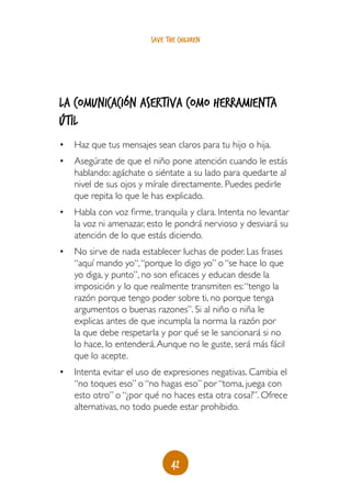 save the children




La comunicación asertiva como herramienta
útil
•	 Haz que tus mensajes sean claros para tu hijo o hija.
•	 Asegúrate de que el niño pone atención cuando le estás
   hablando: agáchate o siéntate a su lado para quedarte al
   nivel de sus ojos y mírale directamente. Puedes pedirle
   que repita lo que le has explicado.
•	 Habla con voz firme, tranquila y clara. Intenta no levantar
   la voz ni amenazar, esto le pondrá nervioso y desviará su
   atención de lo que estás diciendo.
•	 No sirve de nada establecer luchas de poder. Las frases
   “aquí mando yo“, “porque lo digo yo” o “se hace lo que
   yo diga, y punto”, no son eficaces y educan desde la
   imposición y lo que realmente transmiten es: “tengo la
   razón porque tengo poder sobre ti, no porque tenga
   argumentos o buenas razones”. Si al niño o niña le
   explicas antes de que incumpla la norma la razón por
   la que debe respetarla y por qué se le sancionará si no
   lo hace, lo entenderá. Aunque no le guste, será más fácil
   que lo acepte.
•	 Intenta evitar el uso de expresiones negativas. Cambia el
   “no toques eso” o “no hagas eso” por “toma, juega con
   esto otro” o “¿por qué no haces esta otra cosa?”. Ofrece
   alternativas, no todo puede estar prohibido.




                               42
 