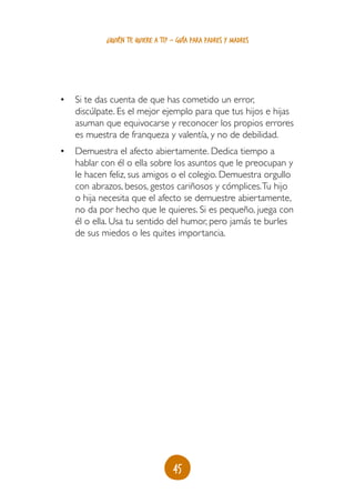 ¿quién te quiere a ti? - guía para padres y madres




•	 Si te das cuenta de que has cometido un error,
   discúlpate. Es el mejor ejemplo para que tus hijos e hijas
   asuman que equivocarse y reconocer los propios errores
   es muestra de franqueza y valentía, y no de debilidad.
•	 Demuestra el afecto abiertamente. Dedica tiempo a
   hablar con él o ella sobre los asuntos que le preocupan y
   le hacen feliz, sus amigos o el colegio. Demuestra orgullo
   con abrazos, besos, gestos cariñosos y cómplices. Tu hijo
   o hija necesita que el afecto se demuestre abiertamente,
   no da por hecho que le quieres. Si es pequeño, juega con
   él o ella. Usa tu sentido del humor, pero jamás te burles
   de sus miedos o les quites importancia.




                                   45
 