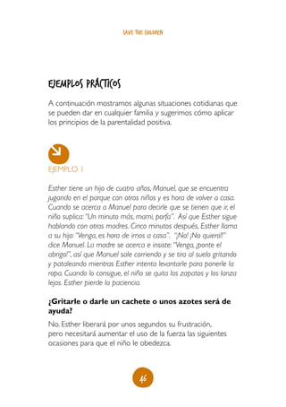 save the children




ejemplos prácticos
A continuación mostramos algunas situaciones cotidianas que
se pueden dar en cualquier familia y sugerimos cómo aplicar
los principios de la parentalidad positiva.




EJEMPLO 1

Esther tiene un hijo de cuatro años, Manuel, que se encuentra
jugando en el parque con otros niños y es hora de volver a casa.
Cuando se acerca a Manuel para decirle que se tienen que ir, el
niño suplica: “Un minuto más, mami, porfa”. Así que Esther sigue
hablando con otras madres. Cinco minutos después, Esther llama
a su hijo: “Venga, es hora de irnos a casa”. “¡No! ¡No quiero!!”
dice Manuel. La madre se acerca e insiste: “Venga, ¡ponte el
abrigo!”, así que Manuel sale corriendo y se tira al suelo gritando
y pataleando mientras Esther intenta levantarle para ponerle la
ropa. Cuando lo consigue, el niño se quita los zapatos y los lanza
lejos. Esther pierde la paciencia.

¿Gritarle o darle un cachete o unos azotes será de
ayuda?
No. Esther liberará por unos segundos su frustración,
pero necesitará aumentar el uso de la fuerza las siguientes
ocasiones para que el niño le obedezca.



                                 46
 
